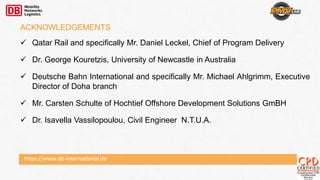 https://www.db-international.de
ACKNOWLEDGEMENTS
 Qatar Rail and specifically Mr. Daniel Leckel, Chief of Program Delivery
 Dr. George Kouretzis, University of Newcastle in Australia
 Deutsche Bahn International and specifically Mr. Michael Ahlgrimm, Executive
Director of Doha branch
 Mr. Carsten Schulte of Hochtief Offshore Development Solutions GmBH
 Dr. Isavella Vassilopoulou, Civil Engineer N.T.U.A.
 