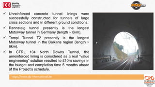 https://www.db-international.de
 Unreinforced concrete tunnel linings were
successfully constructed for tunnels of large
cross sections and in different ground conditions.
 Rennsteig tunnel presently is the longest
Motorway tunnel in Germany (length ~ 8km).
 Tempi Tunnel T2 presently is the longest
Motorway tunnel in the Balkans region (length ~
6km).
 In CTRL 104 North Downs Tunnel, the
unreinforced lining is considered as a real “value
engineering” solution resulted to £10m savings in
the budget and completion time 5 months ahead
of the Project’s schedule.
 