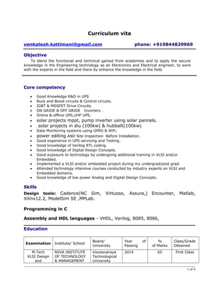 Curriculum vita 
venkatesh.kattimani@gmail.com phone: +919844829969 
Objective 
To blend the functional and technical gained from academies and to apply the secure 
knowledge in the Engineering technology as an Electronics and Electrical engineer, to work 
with the experts in the field and there by enhance the knowledge in the field. 
Core competency 
· Good Knowledge R&D in UPS 
· Buck and Boost circuits & Control circuits. 
· IGBT & MOSFET Drive Circuits. 
· ON GRIDE & OFF GRIDE Inverters . 
· Online & offline UPS,UHF UPS. 
· solar projects mppt, pump inverter using solar pannels. 
· solar projects in diu (100kw) & hubballi(100kw) 
· Data Monitoring systems using GPRS & WiFi. 
· power editing AND Site Inspection Before Installation. 
· Good experience in UPS servicing and Testing. 
· Good knowledge of Verilog RTL coding. 
· Good knowledge of Digital Design Concepts. 
· Good exposure to technology by undergoing additional training in VLSI and/or 
Embedded. 
· Implemented a VLSI and/or embedded project during my undergrad/post grad. 
· Attended technology intensive courses conducted by industry experts on VLSI and 
Embedded domains. 
· Good knowledge of low power Analog and Digital Design Concepts. 
Skills 
Design tools: Cadence(NC Sim, Virtuoso, Assura,) Encounter, Matlab, 
Xilinx12.2, ModelSim SE ,MPLab. 
Programming in C 
Assembly and HDL languages - VHDL, Verilog, 8085, 8086, 
Education 
Examination Institute/ School 
Board/ 
University 
Year of 
Passing 
% 
of Marks 
Class/Grade 
Obtained 
M.Tech 
VLSI Design 
and 
REVA INSTITUTE 
OF TECHNOLOGY 
& MANAGEMENT 
Visvesvaraya 
Technological 
University 
2014 65 First Class 
1 of 4 
 