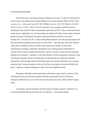 10
D. Precedent/Enforceability
Judicial decisions concerning emergency arbitration are scant. To date, the only decision
in the US has been rendered by the Federal District Court in the Southern District of New York
in Yahoo! Inc. v. Microsoft Corp. (2013 WL 5708604, Case No. 13CV7237 (Part I)) (U.S.D.C.
S.D.N.Y., Oct. 21, 2013). There, the Court enforced a AAA emergency arbitration award.
Specifically, Microsoft and Yahoo contractually agreed that, by 2011, Yahoo would transition its
search queries originating in two foreign markets onto Microsoft’s Bing search engine. Technical
problems ensued. Consequently, the parties agreed to delay the transition to the end of
October 2013. On Sept. 20, 2013, Yahoo notified Microsoft that it was then not proceeding with
the transition but hopefully would resume it in early 2014. That same day, Microsoft informed
Yahoo that it considered Yahoo in breach of their agreement. On Sept. 26, Microsoft
commenced an emergency arbitration, through the AAA, seeking specific performance to
compel Yahoo to timely complete the transition. On Oct. 14 (only 18 days after the emergency
arbitration was initiated -- and that is a very short period even for an emergency arbitration, mine
was 40 days) and after extensive briefing and a two-day hearing, the emergency arbitrator
rendered his award through which he denied the request for specific performance, but issued an
injunction that “restores the parties to the activities they were ready to proceed with before the
pause.” Despite a vacature challenge by Yahoo, the Court upheld the award.
Emergency arbitration can be particularly useful where urgent relief is essential. In the
international arena, given the enforcement of arbitral awards under the NY Convention,
emergency arbitration may very well be the only real path a party has to obtain effective urgent
relief.
Accordingly, counsel and parties should seriously consider emergency arbitration as it
can yield substantial efficiencies and yet be very effective -- where speed matters.
 