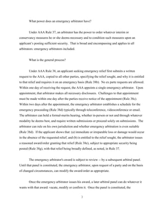 3
What power does an emergency arbitrator have?
Under AAA Rule 37, an arbitrator has the power to order whatever interim or
conservancy measures he or she deems necessary and to condition such measures upon an
applicant’s posting sufficient security. That is broad and encompassing and applies to all
arbitrators: emergency arbitrators included.
What is the general process?
Under AAA Rule 38, an applicant seeking emergency relief first submits a written
request to the AAA, copied to all other parties, specifying the relief sought, and why it is entitled
to that relief and requires it on an emergency basis (Rule 38b). No ex parte requests are allowed.
Within one day of receiving the request, the AAA appoints a single emergency arbitrator. Upon
appointment, that arbitrator makes all necessary disclosures. Challenges to that appointment
must be made within one day after the parties receive notice of the appointment (Rule 38c).
Within two days after the appointment, the emergency arbitrator establishes a schedule for the
emergency proceeding (Rule 38d) typically through teleconference, videoconference or email.
The arbitrator can hold a formal-merits hearing, whether in-person or not and through whatever
modality he deems best, and require written submissions or proceed solely on submissions. The
arbitrator can rule on his own jurisdiction and whether emergency arbitration is even suitable
(Rule 38d). If the applicant shows that: (a) immediate or irreparable loss or damage would occur
in the absence of the requested relief; and (b) is entitled to the relief sought, the arbitrator issues
a reasoned award/order granting that relief (Rule 38e), subject to appropriate security being
posted (Rule 38g), with that relief being broadly defined, as noted, in Rule 37.
The emergency arbitrator's award is subject to review -- by a subsequent arbitral panel.
Until that panel is constituted, the emergency arbitrator, upon request of a party and on the basis
of changed circumstances, can modify the award/order as appropriate.
Once the emergency arbitrator issues his award, a later arbitral panel can do whatever it
wants with that award: vacate, modify or confirm it. Once the panel is constituted, the
 