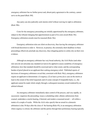 4
emergency arbitrator has no further power and, absent party agreement to the contrary, cannot
serve on the panel (Rule 38f).
Any party can also judicially seek interim relief without waiving its right to arbitration
(Rule 38h).
Costs for the emergency proceeding are initially apportioned by the emergency arbitrator,
subject to the tribunal changing that apportionment as part of its costs award (Rule 38i).
Emergency arbitration awards must be reasoned (Rule 38e).
Emergency arbitration rules are silent on discovery, thus leaving the emergency arbitrator
with broad discretion to order it. However, in practice, the extremely short deadlines in these
proceedings effectively preclude any discovery, thus relegating parties to solely rely on their own
evidence.
Although an emergency arbitrator has very broad authority, the AAA Rules (and other
rule sets) do not articulate any standard (or test) to be applied to assess suitability of emergency
arbitration, how that standard should be exercised and to what extent, and the corresponding
burden of proof placed on an applicant then seeking emergency relief. Published reports of
decisions of emergency arbitrators reveal that, consistent with Rule 38(e), emergency arbitrators
require an applicant to demonstrate: (1) urgency; (2) at least a prima facie case on the merits at
least to the extent of the relief requested; and (3) some concept of irreparable harm, i.e., the
applicant cannot be made whole simply through a subsequent monetary award rendered by an
arbitral tribunal.
An emergency arbitrator immediately takes control of the process, and very rapidly, in
succession: organizes the proceeding; issues a scheduling order; obtains submissions from
counsel; undertakes a merits hearing, if desired; and renders a reasoned award — all within a
matter of a couple of weeks. While the AAA rules specify that an award in a domestic
arbitration is due 30 days after the close of the hearing (Rule 45), in an emergency arbitration
where urgency is critical, the arbitrator and the parties through their preliminary hearing typically
 