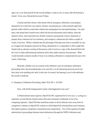 5
agree on a very short period for the award, perhaps a week or two, at most, after the hearing is
closed. In my case, that period was just 10 days.
Counsel and their clients, when faced with an emergency arbitration, must prepare
themselves for a short but very intense, frenetic, focused process, with extremely tight time
periods within which to create their submissions and prepare for and attend hearings. For each
party, that means that Counsel must collect all relevant documents and evidence, learn the
operative facts, select and interview all their witnesses and generate witness statements or
prepare those witnesses for live testimony, and compose a submission all within a couple of
weeks, if not less. While a claimant has the advantage of having more time to assemble its case
as it triggers the emergency process by filing a demand for it; a respondent is often caught flat-
footed with no advance warning of the process until it receives a copy of the demand filed with
the AAA or other administering institution and is thus under immense time pressure. What
would normally consume months of time in an ordinary arbitration is compressed into just a few
weeks, if that long.
Basically, whether you are counsel or the arbitrator, once an emergency arbitration
proceeding starts, the proceeding takes over your life; it is all subsuming and you just do not
have time to do anything else until, in the case of counsel, the hearing is over or the arbitrator,
the award is rendered.
C. Emergency Arbitration Proceeding: Open TLD, BV v. ICANN
Now, with all this background in mind, what happened in my case?
A Dutch domain name registrar, OpenTLD, BV, registered for its own use, i.e. acting as a
registrant, several Internet domain names that each contained a trademark of one of its
competing registrars. OpenTLD then used those names to divert Internet users away from its
competitors' websites to OpenTLD's website at which OpenTLD solicited those users' business,
thus depriving those competitors of potential name registrations. Two of the registrars brought
administrative proceedings (domain name arbitrations) through the WIPO Arbitration and
 