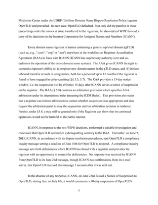 6
Mediation Center under the UDRP (Uniform Domain Name Dispute Resolution Policy) against
OpenTLD and prevailed. In each case, OpenTLD defaulted. Not only did the panelist in those
proceedings order the names at issue transferred to the registrars, he also ordered WIPO to send a
copy of his decisions to the Internet Corporation for Assigned Names and Numbers (ICANN).
Every domain name registrar of names containing a generic top level domain (gTLD)
(such as, e.g., ".com", ".org" or ".net") anywhere in the world has an Registrar Accreditation
Agreement (RAA) in force with ICANN (ICANN has supervisory authority over and co-
ordinates the operation of the entire domain name system). The RAA gives ICANN the right to
suspend a registrar's ability to: (a) register new domain names in the gTLD space, and (b) initiate
inbound transfers of such existing names, both for a period of up to 12 months if the registrar is
found to have engaged in cybersquatting (§§ 5.5, 5.7). The RAA provides a 15-day notice
window, i.e. the suspension will be effective 15 days after ICANN serves a notice of suspension
on the registrar. The RAA (§ 5.8) contains an arbitration provision which specifies AAA
arbitration under its international rules (meaning the ICDR Rules). That provision also states
that a registrar can initiate arbitration to contest whether suspension was appropriate and also
request the arbitration panel to stay the suspension until an arbitration decision is rendered.
Further, under §5.8, a stay will be granted only if the Registrar can show that its continued
operations would not be harmful to the public interest.
ICANN, in response to the two WIPO decisions, performed a suitable investigation and
concluded that OpenTLD committed cybersquatting contrary to the RAA. Thereafter, on June 2,
2015, ICANN, in accordance with its dispute resolution procedures, sent OpenTLD a compliance
inquiry message setting a deadline of June 10th for OpenTLD to respond. A compliance inquiry
message sets forth deficiencies which ICANN has found with a registrar and provides the
registrar with an opportunity to correct the deficiencies. No response was received by ICANN
from OpenTLD to its June 2nd message, though ICANN has confirmation, from its e-mail
server, that OpenTLD received that message 3 seconds after it was sent out.
In the absence of any response, ICANN, on June 23rd, issued a Notice of Suspension to
OpenTLD, stating that, on July 8th, it would commence a 90-day suspension of OpenTLD's
 