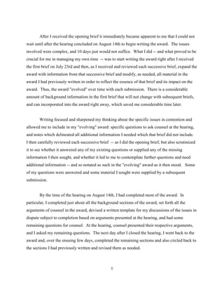 8
After I received the opening brief it immediately became apparent to me that I could not
wait until after the hearing concluded on August 14th to begin writing the award. The issues
involved were complex, and 10 days just would not suffice. What I did -- and what proved to be
crucial for me in managing my own time -- was to start writing the award right after I received
the first brief on July 23rd and then, as I received and reviewed each successive brief, expand the
award with information from that successive brief and modify, as needed, all material in the
award I had previously written in order to reflect the essence of that brief and its impact on the
award. Thus, the award "evolved" over time with each submission. There is a considerable
amount of background information in the first brief that will not change with subsequent briefs,
and can incorporated into the award right away, which saved me considerable time later.
Writing focused and sharpened my thinking about the specific issues in contention and
allowed me to include in my "evolving" award: specific questions to ask counsel at the hearing,
and notes which delineated all additional information I needed which that brief did not include.
I then carefully reviewed each successive brief -- as I did the opening brief, but also scrutinized
it to see whether it answered any of my existing questions or supplied any of the missing
information I then sought, and whether it led to me to contemplate further questions and need
additional information -- and so notated as such in the "evolving" award as it then stood. Some
of my questions were answered and some material I sought were supplied by a subsequent
submission.
By the time of the hearing on August 14th, I had completed most of the award. In
particular, I completed just about all the background sections of the award, set forth all the
arguments of counsel in the award, devised a written template for my discussions of the issues in
dispute subject to completion based on arguments presented at the hearing, and had some
remaining questions for counsel. At the hearing, counsel presented their respective arguments,
and I asked my remaining questions. The next day after I closed the hearing, I went back to the
award and, over the ensuing few days, completed the remaining sections and also circled back to
the sections I had previously written and revised them as needed.
 