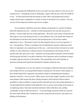 9
Knowing that the ICDR prefers to have an award a few days, before it is due, for its own
internal review, I finished the award on Wednesday, August 19th and sent it off to the ICDR for
review. If I had waited until after the hearing on April 14th to start preparing the award, I
simply could not have completed it in 10 days, let alone to the detail it now contains -- the case
was one of first-impression and the issues far too complex.
In an emergency arbitration, given how sharply concatenated it is, counsel will appear
before the arbitrator just once -- and that is at the hearing and for my case that was just for a
half-day. I need to make the most of that opportunity. Obviously, each counsel will present and
fully argue its case at the hearing, but also I, as the arbitrator, have to be certain that I obtain all
the information I need from that counsel at the hearing because I will not have another
opportunity to do so. That means I need to be fully prepared with my own list of questions. I
was. I ask questions. If there is something I do not understand in counsel's submissions and I
think it is important to my comprehension of the case -- and it has not been resolved in my mind
whether in a later submission or during counsel's own presentation at the hearing, I'll ask a
question and I did: quite a few in fact. Therefore, by having started writing the award coincident
with having the first brief, I was able to fabricate a list of questions early on and keep revising it
as needed, right up to the time of the hearing. This ensured that at the end of hearing, no
questions remained and I had all the information I needed to decide the case.
Advantageously, as in my case, parties to an emergency arbitration often gain invaluable
early insight into how an ensuing arbitral tribunal would perceive the merits of their dispute, i.e.
here whether OpenTLD's suspension was justified, simply by extrapolating the emergency
arbitrator’s decision -- here my award. Often, parties can use that insight to quickly resolve their
entire dispute, either because the party seeking emergency relief realized it had no realistic
possibility to obtain an effective remedy should it ultimately prevail in the ensuing arbitration, or
was persuaded that the tribunal would skeptically view its success of prevailing on the merits of
its underlying claims. Such early resolution eliminates further arbitration, thus yielding
considerable savings in both time and cost. To my knowledge, the parties before me resolved
the entire matter shortly after I rendered my award, saving them the necessity, time and cost of
holding a full arbitration.
 