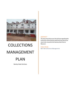 COLLECTIONS
MANAGEMENT
PLAN
Stanley Hotel Archives
ABSTRACT
Thisdocumentdiscussesthe policiesregardingthe
Collectionof the StanleyHotelArchiveswhichare
soonto be movedtothe StanleyHotel Horror
Museum.
Aidan Brady
MST 503 CollectionsManagement
 