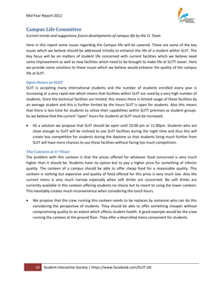 Mid Year Report 2012


Campus Life Committee
Current trends and suggestions future developments of campus life by the CL Team

Here in this report some issues regarding the Campus life will be covered. These are some of the key
issues which we believe should be addressed initially to enhance the life of a student within SLIIT. The
Key focus will be on matters of student life concerned with current facilities which we believe need
some improvement as well as new facilities which need to be brought to make life at SLITT easier. Here
we provide some solutions to these issues which we believe would enhance the quality of the campus
life at SLIIT.

Open Hours at SLIIT
SLIIT is accepting many international students and the number of students enrolled every year is
increasing at a very rapid rate which means that facilities within SLIIT are used by a very high number of
students. Since the technical facilities are limited, this means there is limited usage of these facilities by
an average student and this is further limited by the hours SLIIT is open for students. Also this means
that there is less time for students to utilize their capabilities within SLITT premises as student groups.
So we believe that the current “open” hours for students at SLIIT must be increased.

   AS a solution we propose that SLIIT should be open until 10.00 pm or 11.00pm. Students who are
    close enough to SLIIT will be inclined to use SLIIT facilities during the night time and thus this will
    create less competition for students during the daytime so that students living much further from
    SLIIT will have more chances to use these facilities without facing too much competition.

The Canteen at 1st Floor
The problem with this canteen is that the prices offered for whatever food concerned is very much
higher than it should be. Students have no option but to pay a higher price for something of inferior
quality. The canteen of a campus should be able to offer cheap food for a reasonable quality. This
canteen is nothing but expensive and quality of food offered for this price is very much low. Also the
current menu is very much narrow especially when soft drinks are concerned. No soft drinks are
currently available in this canteen offering students no choice but to resort to using the lower canteen.
This inevitably creates much inconvenience when considering the lunch hours.

   We propose that the crew running this canteen needs to be replaces by someone who can do this
    considering the perspective of students. They should be able to offer something cheaper without
    compromising quality to an extent which affects student health. A good example would be the crew
    running the canteen at the ground floor. They offer a diversified menu convenient for students.




     10    Student Interactive Society | https://www.facebook.com/SLIIT.SIS
 
