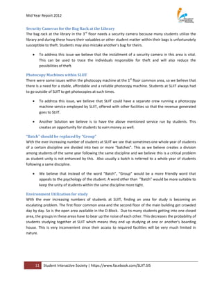 Mid Year Report 2012


Security Cameras for the Bag Rack at the Library
The bag rack at the library in the 3rd floor needs a security camera because many students utilize the
library and during these hours their valuables or other student matter within their bags is unfortunately
susceptible to theft. Students may also mistake another’s bag for theirs.

        To address this issue we believe that the installment of a security camera in this area is vital.
         This can be used to trace the individuals responsible for theft and will also reduce the
         possibilities of theft.

Photocopy Machines within SLIIT
There were some issues within the photocopy machine at the 1st floor common area, so we believe that
there is a need for a stable, affordable and a reliable photocopy machine. Students at SLIIT always had
to go outside of SLIIT to get photocopies at such times.

        To address this issue, we believe that SLIIT could have a separate crew running a photocopy
         machine service employed by SLIIT, offered with other facilities so that the revenue generated
         goes to SLIIT.

        Another Solution we believe is to have the above mentioned service run by students. This
         creates an opportunity for students to earn money as well.

“Batch” should be replaced by “Group”
With the ever increasing number of students at SLIIT we see that sometimes one whole year of students
of a certain discipline are divided into two or more “batches”. This as we believe creates a division
among students of the same year following the same discipline and we believe this is a critical problem
as student unity is not enhanced by this. Also usually a batch is referred to a whole year of students
following a same discipline.

        We believe that instead of the word ”Batch”, “Group” would be a more friendly word that
         appeals to the psychology of the student. A word other than ”Batch” would be more suitable to
         keep the unity of students within the same discipline more tight.

Environment Utilization for study
With the ever increasing numbers of students at SLIIT, finding an area for study is becoming an
escalating problem. The first floor common area and the second floor of the main building get crowded
day by day. So is the open area available in the D-Block. Due to many students getting into one closed
area, the groups in these areas have to bear up the noise of each other. This decreases the probability of
students studying together at SLIIT which means they end up studying at one or another’s boarding
house. This is very inconvenient since their access to required facilities will be very much limited in
nature.




        11   Student Interactive Society | https://www.facebook.com/SLIIT.SIS
 