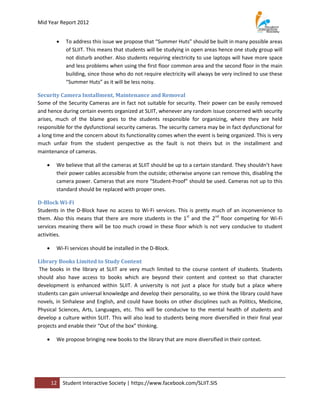 Mid Year Report 2012


             To address this issue we propose that “Summer Huts” should be built in many possible areas
              of SLIIT. This means that students will be studying in open areas hence one study group will
              not disturb another. Also students requiring electricity to use laptops will have more space
              and less problems when using the first floor common area and the second floor in the main
              building, since those who do not require electricity will always be very inclined to use these
              “Summer Huts” as it will be less noisy.

Security Camera Installment, Maintenance and Removal
Some of the Security Cameras are in fact not suitable for security. Their power can be easily removed
and hence during certain events organized at SLIIT, whenever any random issue concerned with security
arises, much of the blame goes to the students responsible for organizing, where they are held
responsible for the dysfunctional security cameras. The security camera may be in fact dysfunctional for
a long time and the concern about its functionality comes when the event is being organized. This is very
much unfair from the student perspective as the fault is not theirs but in the installment and
maintenance of cameras.

        We believe that all the cameras at SLIIT should be up to a certain standard. They shouldn’t have
         their power cables accessible from the outside; otherwise anyone can remove this, disabling the
         camera power. Cameras that are more “Student-Proof” should be used. Cameras not up to this
         standard should be replaced with proper ones.

D-Block Wi-Fi
Students in the D-Block have no access to Wi-Fi services. This is pretty much of an inconvenience to
them. Also this means that there are more students in the 1st and the 2nd floor competing for Wi-Fi
services meaning there will be too much crowd in these floor which is not very conducive to student
activities.

        Wi-Fi services should be installed in the D-Block.

Library Books Limited to Study Content
 The books in the library at SLIIT are very much limited to the course content of students. Students
should also have access to books which are beyond their content and context so that character
development is enhanced within SLIIT. A university is not just a place for study but a place where
students can gain universal knowledge and develop their personality, so we think the library could have
novels, in Sinhalese and English, and could have books on other disciplines such as Politics, Medicine,
Physical Sciences, Arts, Languages, etc. This will be conducive to the mental health of students and
develop a culture within SLIIT. This will also lead to students being more diversified in their final year
projects and enable their “Out of the box” thinking.

        We propose bringing new books to the library that are more diversified in their context.




        12   Student Interactive Society | https://www.facebook.com/SLIIT.SIS
 