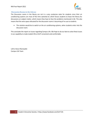 Mid Year Report 2012


 Discussion Rooms in the Library
The Discussion rooms in the library are not in a very conducive state for students since their air
conditioning systems are most of the time switched of, which forces students to leave the library for
discussions on subject matter, which means they have to face the problems mentioned in (6). This also
means that the extra space allocated for the discussion rooms is becoming of no use to students.

       The solution would be to switch on the air conditioning systems, when students enter into the
        discussion room.

This concludes the report on issues regarding Campus Life. We hope to do our best to solve these issues
in our capability to make student life at SLIIT convenient and comfortable.




Lahiru Kasun Rasnayake
Campus Life Team




       13   Student Interactive Society | https://www.facebook.com/SLIIT.SIS
 