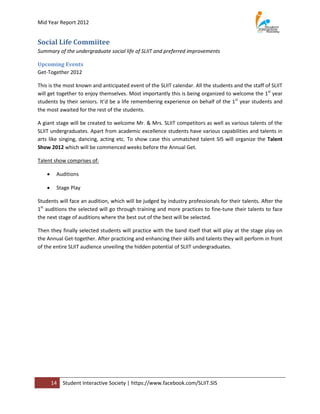 Mid Year Report 2012


Social Life Commiitee
Summary of the undergraduate social life of SLIIT and preferred improvements

Upcoming Events
Get-Together 2012

This is the most known and anticipated event of the SLIIT calendar. All the students and the staff of SLIIT
will get together to enjoy themselves. Most importantly this is being organized to welcome the 1st year
students by their seniors. It’d be a life remembering experience on behalf of the 1st year students and
the most awaited for the rest of the students.

A giant stage will be created to welcome Mr. & Mrs. SLIIT competitors as well as various talents of the
SLIIT undergraduates. Apart from academic excellence students have various capabilities and talents in
arts like singing, dancing, acting etc. To show case this unmatched talent SIS will organize the Talent
Show 2012 which will be commenced weeks before the Annual Get.

Talent show comprises of:

        Auditions

        Stage Play

Students will face an audition, which will be judged by industry professionals for their talents. After the
1st auditions the selected will go through training and more practices to fine-tune their talents to face
the next stage of auditions where the best out of the best will be selected.

Then they finally selected students will practice with the band itself that will play at the stage play on
the Annual Get-together. After practicing and enhancing their skills and talents they will perform in front
of the entire SLIIT audience unveiling the hidden potential of SLIIT undergraduates.




        14   Student Interactive Society | https://www.facebook.com/SLIIT.SIS
 