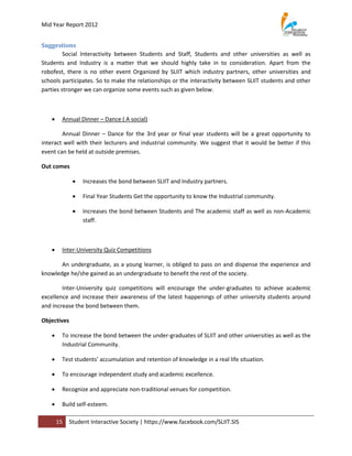 Mid Year Report 2012


Suggestions
         Social Interactivity between Students and Staff, Students and other universities as well as
Students and Industry is a matter that we should highly take in to consideration. Apart from the
robofest, there is no other event Organized by SLIIT which industry partners, other universities and
schools participates. So to make the relationships or the interactivity between SLIIT students and other
parties stronger we can organize some events such as given below.



       Annual Dinner – Dance ( A social)

        Annual Dinner – Dance for the 3rd year or final year students will be a great opportunity to
interact well with their lecturers and industrial community. We suggest that it would be better if this
event can be held at outside premises.

Out comes

                Increases the bond between SLIIT and Industry partners.

                Final Year Students Get the opportunity to know the Industrial community.

                Increases the bond between Students and The academic staff as well as non-Academic
                 staff.



       Inter-University Quiz Competitions

       An undergraduate, as a young learner, is obliged to pass on and dispense the experience and
knowledge he/she gained as an undergraduate to benefit the rest of the society.

        Inter-University quiz competitions will encourage the under-graduates to achieve academic
excellence and increase their awareness of the latest happenings of other university students around
and increase the bond between them.

Objectives

       To increase the bond between the under-graduates of SLIIT and other universities as well as the
        Industrial Community.

       Test students’ accumulation and retention of knowledge in a real life situation.

       To encourage independent study and academic excellence.

       Recognize and appreciate non-traditional venues for competition.

       Build self-esteem.

       15   Student Interactive Society | https://www.facebook.com/SLIIT.SIS
 