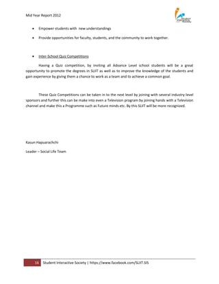 Mid Year Report 2012


       Empower students with new understandings

       Provide opportunities for faculty, students, and the community to work together.



       Inter-School Quiz Competitions

        Having a Quiz competition, by inviting all Advance Level school students will be a great
opportunity to promote the degrees in SLIIT as well as to improve the knowledge of the students and
gain experience by giving them a chance to work as a team and to achieve a common goal.



       These Quiz Competitions can be taken in to the next level by joining with several industry level
sponsors and further this can be make into even a Television program by joining hands with a Television
channel and make this a Programme such as Future minds etc. By this SLIIT will be more recognized.




Kasun Hapuarachchi

Leader – Social Life Team




       16   Student Interactive Society | https://www.facebook.com/SLIIT.SIS
 