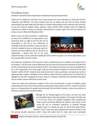 Mid Year Report 2012


Presidents Letter
President’s evaluation of the organization and plans for the upcoming semester

Thank you for reading our mid-year, one of many projects we have undertaken to make the SIS more
responsive and effective. The most exciting work we are doing may very well be those internal
improvements we have made that will make our student-facing projects more numerous and successful.
As you will read the updates below, however, these internal reform projects have not negatively
impacted our ability to bring out valuable improvements to campus right now from the research on
campus issues to Wasantha Muwadora 2012.

When I came into office last March, I realized that
we were not as effective of an organization as we
could have been or ought to be from the lack of
camaraderie in the SIS to the inefficiency of
meetings of the SIS committee. It became clear to
me that I needed to focus on achieving results for
students but also needed to care for the SIS as an
organization. I believe that one of the most
important things I can do, aside from leading the SIS to achieve its goals is to set the organization up to
be successful after my term in office.

One important component of this long term vision is addressing issues in academic and campus life of
the students. I felt this issue must be addresses from SIS which will increase the standards of student life
of SLIIT and ultimately the overall standard of SLIIT. The notable achievement we have accomplished so
far is the inauguration of an active page using the social website Facebook to interact with the mass
student number of SLIIT. Students have actively take part in polls, questioners and posts put up there
regarding above matters. Feedbacks of the students enable the SIS to identify areas of student life to
highlight for the SLIIT management to focus more on. Academic Committee has benefited themselves
also to conduct research efficiently on their areas.

I have also made many attempts to explain to SIS to the incoming class in order to establish a good
relationship with them and to build excitement about becoming involved in the SIS. I hope this work will
spur on a new generation of capable and enthusiastic SIS committee members, since we can only be as
effective as those who are elected to office.

                                 Although we are looking eagerly to the future, we have also been
                                 very thoughtful about improving academic and campus life right now
                                  or in the near future. For example Ayubowan China, powerhouse
                                  under myself and Roshan Milinda has added a new variety to the
                                   social life and an innovative experience to students bringing
                                   together them in a totally new way. On top of that under Roshan
                              Milinda 1st and 2nd years were given opportunity to grow as leaders in the
SIS, gaining valuable experience which I hope will enable them to make even more meaningful

       4   Student Interactive Society | https://www.facebook.com/SLIIT.SIS
 