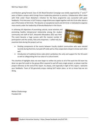 Mid Year Report 2012


contributions going forward. Save A Life Blood Donation Campaign was totally organized by 1st and 2nd
years of Metro campus which brings future leadership potential to practice. Collabarative effort taken
with FCSC under Pasan Akalanka’s initiative for the Bana programme was successful with great
feedbacks. First time ever in SLIIT history a stage drama was staged together with Art Circle after about a
year of formation of Art Circle. This became an exceptional event and Art Circle is motivated to organize
more events under the leadership of Ranuka Madushan in the future.

In achieving SIS objectives of promoting cultural, social activities and
promoting healthy interpersonal relationship among the student
community and staff of SLIIT, Wasantha Muwadora 2012 was held.
This event became a huge success with the massive number of
participation and the variety, flow and uniqueness. I called risky but
essential shots during this project such as;

       Dividing components of the events between Faculty student communities who were elected
        recently during that time, but paid off really well as they cooperated and got to know each other
        well.
       Introduction of traditional dress code which symbolizes the unity and support for the SIS event
        as well as safeguarding the true value of a cultural event.

This shortlist of highlights does not even begin to neither do justice to all of the work the SIS team has
done nor give full credit to the group effort required to pull off every single project, so please read the
project reference at the end of this report. As always, and especially in light of this report, I welcome
your feedbacks. Team of SIS genuinely enjoys making SLIIT better place, so let us know how we are
doing.




Mohan Chathuranga
President SIS




        5   Student Interactive Society | https://www.facebook.com/SLIIT.SIS
 