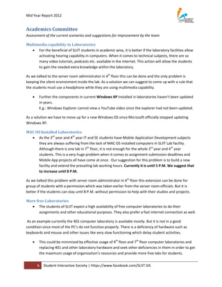Mid Year Report 2012


Academics Committee
Assessment of the current scenarios and suggestions for improvement by the team

Multimedia capability in Laboratories
    For the beneficial of SLIIT students in academic wise, it is better if the laboratory facilities allow
      activating hearing capability in computers. When it comes to technical subjects, there are so
      many video tutorials, podcasts etc. available in the internet. This action will allow the students
      to gain the needed extra knowledge within the laboratory.

As we talked to the server room administrator in 4th floor this can be done and the only problem is
keeping the silent environment inside the lab. As a solution we can suggest to come up with a rule that
the students must use a headphone while they are using multimedia capability.

       Further the components in current Windows XP installed in laboratories haven’t been updated
        in years.
        E.g.: Windows Explorer cannot view a YouTube video since the explorer had not been updated.

As a solution we have to move up for a new Windows OS since Microsoft officially stopped updating
Windows XP.

MAC OS Installed Laboratories
   As the 3rd year and 4th year IT and SE students have Mobile Application Development subjects
      they are always suffering from the lack of MAC OS installed computers in SLIIT Lab facility.
      Although there is one lab in 7th floor, it is not enough for the whole 3rd year and 4th year
      students. This is a very huge problem when it comes to assignment submission deadlines and
      Mobile App projects all have come at once. Our suggestion for this problem is to build a new
      facility and extend the prevailing lab working hours. Currently it is until 5 P.M. We suggest that
      to increase until 8 P.M.

As we talked this problem with server room administrator in 4th floor this extension can be done for
group of students with a permission which was taken earlier from the server room officials. But it is
better if the students can stay until 8 P.M. without permission to help with their studies and projects.

More free Laboratories
   The students of SLIIT expect a high availability of free computer laboratories to do their
       assignments and other educational purposes. They also prefer a fast internet connection as well.

 As an example currently the 401 computer laboratory is available mostly. But it is not in a good
condition since most of the PC’s do not function properly. There is a deficiency of hardware such as
keyboards and mouse and other issues like very slow functioning which delay student activities.

       This could be minimized by effective usage of 4th floor and 7th floor computer laboratories and
        replacing 401 and other laboratory hardware and seek other deficiencies in them in order to get
        the maximum usage of organization’s resources and provide more free labs for students.


        6   Student Interactive Society | https://www.facebook.com/SLIIT.SIS
 