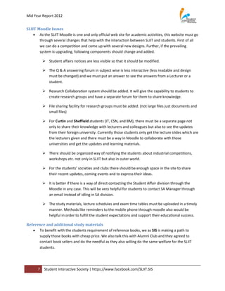 Mid Year Report 2012


SLIIT Moodle Issues
     As the SLIIT Moodle is one and only official web site for academic activities, this website must go
       through several changes that help with the interaction between SLIIT and students. First of all
       we can do a competition and come up with several new designs. Further, if the prevailing
       system is upgrading, following components should change and added.

           Student affairs notices are less visible so that it should be modified.

           The Q & A answering forum in subject wise is less interactive (less readable and design
            must be changed) and we must put an answer to see the answers from a Lecturer or a
            student.

           Research Collaboration system should be added. It will give the capability to students to
            create research groups and have a separate forum for them to share knowledge.

           File sharing facility for research groups must be added. (not large files just documents and
            small files)

           For Curtin and Sheffield students (IT, CSN, and BM), there must be a separate page not
            only to share their knowledge with lecturers and colleagues but also to see the updates
            from their foreign university. Currently those students only get the lecture slides which are
            the lecturers given and there must be a way in Moodle to collaborate with those
            universities and get the updates and learning materials.

           There should be organized way of notifying the students about industrial competitions,
            workshops etc. not only in SLIIT but also in outer world.

           For the students’ societies and clubs there should be enough space in the site to share
            their recent updates, coming events and to express their ideas.

           It is better if there is a way of direct contacting the Student Affair division through the
            Moodle in any case. This will be very helpful for students to contact SA Manager through
            an email instead of idling in SA division.

           The study materials, lecture schedules and exam time tables must be uploaded in a timely
            manner. Methods like reminders to the mobile phone through moodle also would be
            helpful in order to fulfill the student expectations and support their educational success.

Reference and additional study materials
    To benefit with the students requirement of reference books, we as SIS is making a path to
      supply those books with cheap price. We also talk this with Alumni Club and they agreed to
      contact book sellers and do the needful as they also willing do the same welfare for the SLIIT
      students.




      7    Student Interactive Society | https://www.facebook.com/SLIIT.SIS
 