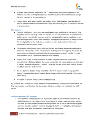 Mid Year Report 2012


       As SIS we are considering about taking the 1st floor common room photo copy shop to our
        authority and put a welfare photocopy shop which the students can make the copies and get
        the other materials for a reasonable price.

       Further, faculty wise, we are building a procedure to give students a past paper bundle with
        marking schemes and even some additional subject discussions for junior students with the help
        of senior students.

Library Issues
    Currently in Reference Library, they are not allowing to take note books to that section. Only
       things they allowed are rough sheets and laptops. This is a very problematic situation since the
       student cannot even refer his own note or cannot take quotes from a reference book. As we
       study allowing students to take their note books won’t give an extra burden to library staff and
       this is really helpful for the students. As we talked to many students this is their main
       requirement regarding library issues.

       Talking about the discussion rooms in library, they are not allowing taking reference books to
        that room. Actually those rooms are used by the student groups to have group discussions. So
        allowing them to take reference books (after an authentication by a staff member) is really
        helpful and will not be a problem to administration in Library.

       Keeping large variety of books other than academic subject materials are essential for a
        university library. So keeping books like novels, books under art, music, sociality and etc. is good
        to create a wise and complete SLIIT student. This action also will help to build a better attitude
        about SLIIT life in the student mind.

       We also identified that the library doesn’t have the Wi-Fi access where it is very useful for
        student’s educational purposes. Students would have great benefits through Wi-Fi connection
        within library.

       Availability of relevant library books should be ensured.

E.g. currently the a student who follow the HR/IS module and Change Management module which are
final year modules, have identified that the relevant reference books are not available in the SLIIT
library.



Academic Feedback for Students
     Currently there is no any regular way of giving the feedbacks about the answers which the
      students written on exam papers. Some lecturers tend to conduct paper discussion sessions
      and other lecturers answers student questions privately one by one. If the lecturer can give a
      comment about the student’s answer in the paper itself, it’ll be very helpful and the student
      will really know what mistakes they have done in the examination.


        8   Student Interactive Society | https://www.facebook.com/SLIIT.SIS
 
