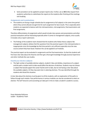 Mid Year Report 2012


            Same procedure can be applied to project reports also. Further, we as SIS kindly request from
             academic authorities to redistribute the reports to the students after finishing all the markings
             and studying.

Assignments and examinations
 The students are facing a tough schedule due to assignments of all subjects in the same time period
   where they cannot allocate enough time for each assignment for best results. This is especially when
   students are expected to balance with the mid examination, mid assignments, final examination and
   final assignments.

Therefore differentiation of assignments which would include class quizzes and presentations and other
practical evaluations will be interesting especially when it comes to management subjects, since usually
it includes only a report submission.

   The findings of the academic team showed that the students who follow theory subjects like
    management subjects, believe that the questions from the practical aspect in the mid examination is
    inappropriate since the knowledge by that time period is not sufficient especially since the new
    course content they have faced. However this can be applied to all modules.

The practical aspect can be evaluated in assignments and the final examination. So that the students will
first have clear idea about the theories and then get a thorough knowledge through practical experience
and other methods like case studies.

Fourth year elective subjects
 The high number of available elective subjects, student’s likes and dislikes, importance of a subject
   and the path a student wish to take would affect the decision of electives. Students may not choose
   a subject that would support the career he/she wish to take, due to not having a clear idea about
   the available subjects. Or they may seem lost in selecting electives. This was identified through the
   students who faced this situation.

A clear idea about the electives must be given to all the students, with an explanation of the paths to
follow through each module. Past performances in various modules can also be considered to select an
elective. The SLIIT lecturers and counseling can take part in this to make a student’s academic success.




Pasan Akalanka Pathirana
Leader – Academics Team




         9    Student Interactive Society | https://www.facebook.com/SLIIT.SIS
 