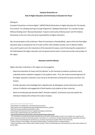 Sarajevo Declaration on 
Role of Higher Education and Civil Society in Education for Peace 
Relying on: 
European Convention on Human Rights1, UNESCO World Declaration on Higher Education for The twenty-first 
century2, For Lifelong Learning In Europe Programme3, Budapest Declaration for a Greater Europe 
Without Dividing Lines4, Warsaw Declaration: Toward a Community of Democracies5 and The Talloires 
Declaration on the civic roles and social responsibilities of higher education6; 
We, the participants to the conference “Role of Universities in Peacebuilding”, aware of the fact that higher 
education plays an exceptional role of in post-conflict, often divided, societies such as Western Balkan 
ones, wish to point out to the importance of the education for peace, and of enhancing the cooperation in 
this field between the higher education and non-governmental sector in local communities and societies of 
the region. 
. 
Education and Civic Mission 
Higher education institutions in the region are encouraged to: 
- Determine Education for Peace and Civic Mission7 as the mainstay of academic profession and to 
undertake actions needed to integrate it into academic work. Thus, the market oriented approach of 
the higher education institutions must not be to the detriment of education for peace and their civic 
mission. 
- Provide education and knowledge that is depoliticised, de-ideologised, and de-ethnicised, and the 
culture of reflection and engagement of both teachers and students at their university. 
- Work on introducing new thematic fields8, thematic modules9, and lectures and units (within the 
individual modules) that enhance the culture of peace. 
1 http://www.hrcr.org/docs/Eur_Convention/euroconv.html 
2 http://www.unesco.org/education/educprog/wche/declaration_eng.htm 
3 http://ec.europa.eu/education/tools/llp_en.htm 
4 http://www.internationalconsortium.org/about/budapest-declaration 
5 http://ccd21.org/articles/warsaw_declaration.htm 
6 http://talloiresnetwork.tufts.edu/wp-content/uploads/TalloiresReport.pdf 
7 The Civic Mission at University Concept articulates the set of values and principles to direct core activities of a university and 
various advocacy activities of university teachers and students in a community, towards educating socially responsible and active 
citizens, civil society development and democracy, and even improving the quality of life in the community. 
8 Culture of Peace, Human Rights, Intercultural Understanding, Transitional justice, and Reconciliation 
9 History teachhing at post-conflict and/or divided societies, Culture of Remembrance, and Facing the Past after heavy violations of 
human rights. 
 