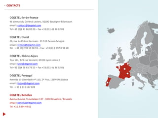 DEGETEL Ile-de-France
46 avenue du Général Leclerc, 92100 Boulogne-Billancourt
email : contact@degetel.com
Tel +33 (0)1 41 86 02 00 – Fax +33 (0)1 41 86 02 01
DEGETEL Ouest
26, rue du Chêne Germain - 35 510 Cesson-Sévigné
email : rennes@degetel.com
Tél. : +33 (0) 2 99 59 98 59 – Fax : +33 (0) 2 99 59 98 60
DEGETEL Rhône-Alpes
Tour LCL, 129 rue Servient, 69326 Lyon cedex 3
email : lyon@degetel.com
Tel +33 (0)4 78 63 79 53 – Fax +33 (0)1 41 86 02 01
DEGETEL Portugal
Avenida da Liberdade nº 110, 2º Piso, 1269-046 Lisboa
email : lisbon@degetel.com
Tél. : +35 1 213 162 028
DEGETEL Benelux
Avenue Louise / Louizalaan 137 - 1050 Bruxelles / Brussels
email : benelux@degetel.com
Tel: +32 2 894 49 01
· CONTACTS
 