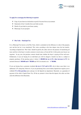 www.dreamhouse-realestate.com	
	
10	
	
	
To apply for a mortgage the following is required:
v Copy of your latest tax declaration or proof of income from an accountant.
v Statements of last 3 months from your bank account.
v Details of your bank in your home country.
v Photocopy of your passport.
	
	
	
	
v Plus Valia - Municipal Tax
	
It is a Municipal Tax known as the Plus Valia, which is calculated on the difference in value of the property
now and the last tie it was transferred. This varies according to the time elapses since the last transfer.
According to Spanish law ‘Plus Valia’ should be paid by the seller, however the practice of transferring all
taxes and fees to the buyer is mostly common in resort areas as Costa del Sol. At this point your lawyer can
negotiate. In any case, the purchase contract should state whether the buyer is paying all fees and taxes.
Furthermore, if you are buying for an individual you will be charged a transfer tax that is a subject to
property purchases. If the purchase price is below € 400.000 the tax is 8%, then increases to 9% for
amounts between € 400.000 and € 700.000 and 10% for amounts over € 700.000.
If you are buying from a promoter (resident) the tax is VAT and is 10%, but in these cases there is an
additional 1,5% stamp duty. However, if you are purchasing from a non-resident, Spanish law requires you to
withhold 3% of the purchase price and pay it to the Spanish tax department, 'Hacienda', as a guarantee of
payment of the seller's Capital Gains Tax. (If the tax amount is lower than the deposit, the seller can later
claim the difference from Hacienda).
	
	
	
	
	
	
	
	
	
	
	
	
	
 