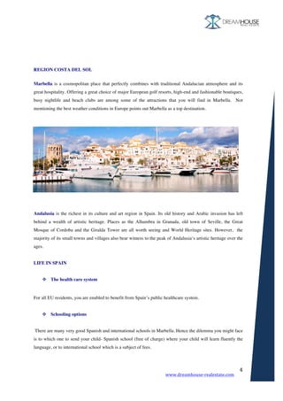 www.dreamhouse-realestate.com	
	
4	
	
	
REGION COSTA DEL SOL
	
Marbella is a cosmopolitan place that perfectly combines with traditional Andalucian atmosphere and its
great hospitality. Offering a great choice of major European golf resorts, high-end and fashionable boutiques,
busy nightlife and beach clubs are among some of the attractions that you will find in Marbella. Not
mentioning the best weather conditions in Europe points out Marbella as a top destination.
Andalusia is the richest in its culture and art region in Spain. Its old history and Arabic invasion has left
behind a wealth of artistic heritage. Places as the Alhambra in Granada, old town of Seville, the Great
Mosque of Cordoba and the Giralda Tower are all worth seeing and World Heritage sites. However, the
majority of its small towns and villages also bear witness to the peak of Andalusia‘s artistic heritage over the
ages.
LIFE IN SPAIN
v The health care system
	
For all EU residents, you are enabled to benefit from Spain’s public healthcare system.
v Schooling options
There are many very good Spanish and international schools in Marbella. Hence the dilemma you might face
is to which one to send your child- Spanish school (free of charge) where your child will learn fluently the
language, or to international school which is a subject of fees.
 