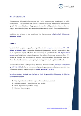 www.dreamhouse-realestate.com	
	
6	
	
	
	
	
SPA AND ARABIC BATH
	
There are number of Spas and health centres that offer a variety of treatments and therapies which are mainly
based on water. The demand for such services is constantly increasing, therefore more SPAs are being
opened. This is one of the factors why people are choosing their holiday destination that also offers these
services. Hence they can complete both their leisure time with benefits provided by relaxation spa treatments.
In addition, there are plenty of other attractions at your disposal, such as polo, horseback riding, ocean
expeditions, surfing.
FINANCE
	
In order to obtain a property mortgage for non-Spanish residents it is required to have between 30% - 40%
input of the property value. While Spanish residents can obtain a loan of up to 80% of the property value
for the acquisition of property in Marbella. It is considered by the Spanish banks that 33% of your annual
income should be equivalent to the total repayment of a said year for mortgage repayments. Those 33%
ought to be calculated after the deduction of any other loans, repayments or mortgages you might have.
Dream House Real Estate can assist you in getting the mortgage for property acquisition in Marbella.
If you would like to obtain a higher percentage of financing, there are cases when you can get a mortgage of
up to 95% to 100%. To find out more about such properties please contact us. Furthermore, most of Bank
Repossessions properties in Marbella can offer a loan of between 80% to 100%.
In order to obtain a feedback form the bank to check the possibilities of financing, the following
documents are required:
	
v Copy of your latest tax declaration or proof of income from an accountant.
v Statements of the last 3 months from your bank account.
v Details of your bank in your home country.
v Photocopy of your passport.
	
	
 