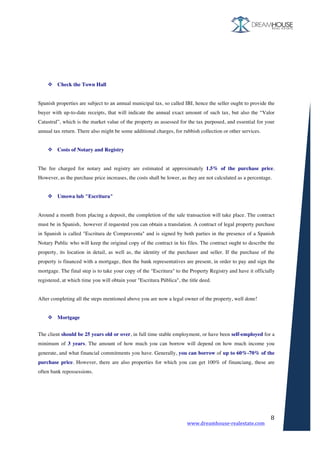 www.dreamhouse-realestate.com	
	
8	
	
	
	
	
v Check the Town Hall
Spanish properties are subject to an annual municipal tax, so called IBI, hence the seller ought to provide the
buyer with up-to-date receipts, that will indicate the annual exact amount of such tax, but also the “Valor
Catastral”, which is the market value of the property as assessed for the tax purposed, and essential for your
annual tax return. There also might be some additional charges, for rubbish collection or other services.
v Costs of Notary and Registry
The fee charged for notary and registry are estimated at approximately 1.5% of the purchase price.
However, as the purchase price increases, the costs shall be lower, as they are not calculated as a percentage.
v Umowa lub "Escritura"
Around a month from placing a deposit, the completion of the sale transaction will take place. The contract
must be in Spanish, however if requested you can obtain a translation. A contract of legal property purchase
in Spanish is called "Escritura de Compraventa" and is signed by both parties in the presence of a Spanish
Notary Public who will keep the original copy of the contract in his files. The contract ought to describe the
property, its location in detail, as well as, the identity of the purchaser and seller. If the purchase of the
property is financed with a mortgage, then the bank representatives are present, in order to pay and sign the
mortgage. The final step is to take your copy of the "Escritura" to the Property Registry and have it officially
registered, at which time you will obtain your "Escritura Pública", the title deed.
After completing all the steps mentioned above you are now a legal owner of the property, well done!
v Mortgage
	
The client should be 25 years old or over, in full time stable employment, or have been self-employed for a
minimum of 3 years. The amount of how much you can borrow will depend on how much income you
generate, and what financial commitments you have. Generally, you can borrow of up to 60%-70% of the
purchase price. However, there are also properties for which you can get 100% of financiang, these are
often bank repossessions.
 