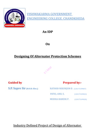 VISHWAKARMA GOVERNMENT
ENGINEERING COLLEGE, CHANDKHEDA
An IDP
On
Designing Of Alternator Protection Schemes
Guided by Prepared by:-
S.P. Sapre Sir (H.O.D. Elec.) RATHOD NIKUNJSIN D. (120173109007)
PATEL ANIL S. (120173109022)
MODHA HARDIK P. (120173109020)
Industry Defined Project of Design of Alternator
 