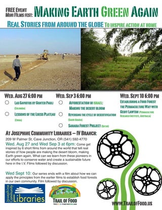 TrailofFoodPeopleUnitingtomakeEarthGreenagain
MiniFIlmsfest: MakingEarthGreenAgain
RealStoriesfromaroundtheglobeToinspireactionathome
Wed.Aug276:00pm
 LasGaviotosbyGunterPauli
	 (Columbia)
 LessonsoftheLoessPlateau
	 (China)
Wed.Sep36:00pm
 Afforestationinisrael:
	 Makingthedesertbloom
 Reversingthecycleofdesertification
	 (SaudiArabia)
 SaharaForestProject(Qatar)
Wed.Sept106:00pm
EstablishingaFoodForest
thePermacultureWaywith
GeoffLawton(Permaculture
ResearchInstitute,Australia)
AtJosephineCommunityLibraries–IVBranch:
209 W Palmer St, Cave Junction, OR (541) 592-4770
Wed. Aug 27 and Wed Sep 3 at 6pm: Come get
inspired by 6 short films from around the world that tell real
stories of how people are making the desert bloom, making
Earth green again. What can we learn from these pioneers in
our efforts to conserve water and create a sustainable future
here in the I.V. Films followed by discussion.
Wed Sept 10: Our series ends with a film about how we can
apply the principles from the earlier films to establish food forests
in our own community. Film followed by discussion.
www.TrailofFood.us
FREEEvent
 