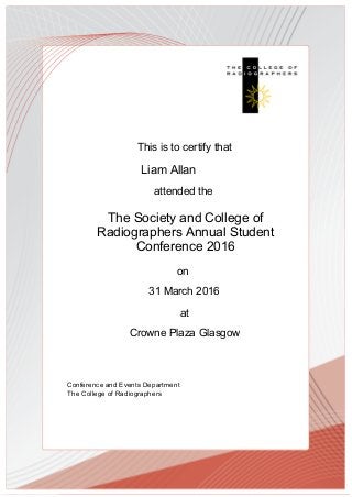 This is to certify that
attended the
The Society and College of
Radiographers Annual Student
Conference 2016
at
Crowne Plaza Glasgow
Conference and Events Department
The College of Radiographers
31 March 2016
on
Liam Allan
 