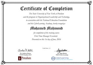 Certificate of Completion
The State University of New York at Potsdam
and the program in Organizational Leadership and Technology,
in association with the National Education Foundation
and the CyberLearning Academy, hereby recognizes
Mohamed Mahmoud
for completion of the training course
First Time Manager Essentials
Presented on this 1st day of June, 2016
Credit Hours: 3.4
 