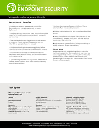 Tech Specs
Malwarebytes Corporation, 10 Almaden Blvd., Tenth Floor, San Jose, CA 95113
www.malwarebytes.org • corporate-sales@malwarebytes.org
Malwarebytes Management Console
Features and Benefits
• Enables push install of Malwarebytes products to
distributed clients from a single console for easier
deployment
• Enables scheduling of endpoint scans and automatic client
installs for off-peak hours to conserve network bandwidth
and resources
• Detects all endpoints and their software on the network
so endpoints that do not have Malwarebytes and are
vulnerable to cyberattacks can be secured
• Enables simulated deployment on an endpoint before
installation so potential issues can be addressed in advance
• Sends email notifications to specified administrators/
users based upon detected threats and/or multiple system
performance criteria
• Operates alongside other security vendors’ administration
consoles without conflicts or the need to displace existing
endpoint security clients
• Updates signature databases on distributed clients
automatically to ensure viable protection
• Enables customized policies and access for different user
groups
• Offers different end-user visibility settings to ensure the
optimal balance between notification, end-user security
awareness, and productivity
• Features robust system reporting (with printable logs) to
enable enhanced security management
Threat View
Aggregates the data necessary to evaluate potentially
malicious threats on the distributed clients and tracks user
access to potentially malicious websites. Threat View also
tracks activity by both IP address and user login while
displaying the aggregated data in a convenient chart format
for more efficient analysis.
Malwarebytes Management Console
(Managed Mode Only)
Version: 1.5
Languages Available:
English
Hardware:
CPU: 2 GHz (dual-core 2.6 GHZ or higher
recommended)
RAM: 2 GB (4 GB recommended)
Available Disk Space: 10 GB (20 GB
recommended)
Screen Resolution:
1024x768 or greater
Active internet connection for database and
product updates
Software:
Microsoft Internet Explorer 6 (or newer),
Firefox, Chrome or Opera browser
.NET Framework 3.5
.NET Framework 4.0
Supported Operating Systems:
Windows Server 2012 R2 (64-bit)
Windows Server 2012 (64-bit)
Windows Server 2008 (32/64-bit)
Windows Server 2008 R2 (32/64-bit)
Supported Microsoft SQL Servers:
SQL Express 2008 (shipped with product,
subject to review, 10 GB maximum database
size limitation)
SQL Server 2008 (for larger installations)
 