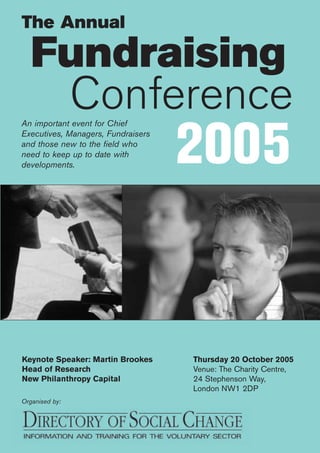 2005
Fundraising
Conference
Organised by:
Thursday 20 October 2005
Venue: The Charity Centre,
24 Stephenson Way,
London NW1 2DP
An important event for Chief
Executives, Managers, Fundraisers
and those new to the field who
need to keep up to date with
developments.
Keynote Speaker: Martin Brookes
Head of Research
New Philanthropy Capital
The Annual
 