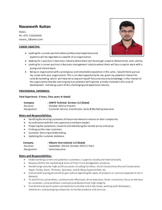 Navaneeth Kuttan
Dubai,
Ph.:+971 522626549
navani_7@ymail.com
CAREER OBJECTIVE:
 Looking for a career position where professional experienceand
expertise will be regarded as a wealth of an organization.
 Seeking for a position in Business industry where there will beenough scope to demonstrate one’s ability.
 Looking for a career position in Business management industry where there will bea scopeto work with a
young and vibrantteam.
 Being an organization with a prestigious and remarkablereputation in the sales, I would liketo pursue
my career with your organization.This is an ideal opportunity for me, given my potential interest for
sales & marketing which will help me to explore myself fully and sharemy knowledge in the interest of
the organization thereby realizingmy true potential willingto be actively involved in this area of
development and being a part of this challengingand opportuneindustry
PROFESSIONAL EXPERIENCE:
Total Experience: 5 Years, (Two years In Dubai)
Company : SANTS Technical Services LLC (Dubai)
Duration : October 2015 to Present
Designation : Customer Service, Coordinator,Sales & Marketing Executive
Roles and Responsibilities:
 Handlingthe existing customers of house maintenance section on their complaints.
 Co-ordination with the site supervisorsand team leaders
 Preparingthe quotations,research and identifyingthe market prices and value.
 Findingout the new customers.
 Customer Servicingand Marketing
 Updating the customer database
Company : Kibsons International LLC (Dubai)
Duration : September 2014 to October 2015 (1 Year)
Designation : Sales Executive
Roles and Responsibilities:
 Understandingcurrent and potential customers / suppliers locally and internationally.
 Responsiblefor the marketing & Sales of Fresh Fruits & Vegetable produces
 Handlelarge-volume, high-profitaccounts includingCarrefour,Union Corporative,Sharjah Corporative,
Hyper Panda, Zoom, Thimmar, Spinneys, and Al Maya Supermarkets etc.
 Consultwith buyingpersonnel to gain adviceregardingthe types of products or services expected to be in
demand.
 To build trust,valueothers, communicate effectively, drive execution, foster innovation,focus on delivery
to customers,solveproblems creatively and demonstrate high integrity
 Coordinateand participatein promotional activities and tradeshows,working with developers,
advertisers,and packagingcompanies,to market products and servi ces.
 