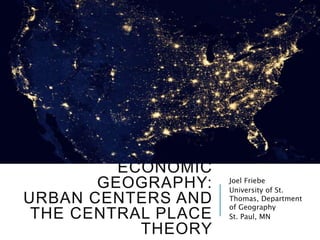 ECONOMIC
GEOGRAPHY:
URBAN CENTERS AND
THE CENTRAL PLACE
THEORY
Joel Friebe
University of St.
Thomas, Department
of Geography
St. Paul, MN
 