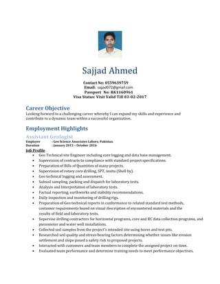 Sajjad Ahmed
Contact No: 0559639759
Email: sajjad072@gmail.com
Passport No: RK1160961
Visa Status: Visit Valid Till 03-02-2017
Career Objective
Looking forward to a challenging career whereby I can expand my skills and experience and
contribute to a dynamic team within a successful organization.
Employment Highlights
Assistant Geologist
Employer : Geo Science Associates Lahore, Pakistan.
Duration : January 2015 – October 2016
Job Profile
• Geo Technical site Engineer including core logging and data base management.
• Supervision of contracts to compliance with standard project specifications.
• Preparation of Bills of Quantities of many projects.
• Supervision of rotary core drilling, SPT, insitu (Shell by).
• Geo technical logging and assessment.
• Subsoil sampling, packing and dispatch for laboratory tests.
• Analysis and Interpretation of laboratory tests.
• Factual reporting, earthworks and stability recommendations.
• Daily inspection and monitoring of drilling rigs.
• Preparation of Geo technical reports in conformance to related standard test methods,
costumer requirements based on visual description of encountered materials and the
results of field and laboratory tests.
• Supervise drilling contractors for horizontal programs, core and RC data collection programs, and
piezometer and water well installations.
• Collected soil samples from the project's intended site using bores and test pits.
• Researched soil quality and stress-bearing factors determining whether issues like erosion
settlement and slope posed a safety risk to proposed projects.
• Interacted with customers and team members to complete the assigned project on-time.
• Evaluated team performance and determine training needs to meet performance objectives.
 