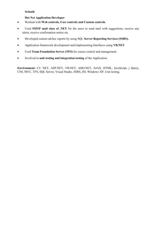 Srinath
Dot Net Application Developer
• Worked with Web controls, User controls and Custom controls.
• Used SMTP mail class of .NET for the users to send mail with suggestions, receive any
alerts, receive confirmation notice etc.
• Developed custom ad-hoc reports by using SQL Server Reporting Services (SSRS).
• Application framework development and Implementing Interfaces using VB.NET
• Used Team Foundation Server (TFS) for source control and management.
• Involved in unit testing and integration testing of the Application.
Environment: C#. NET, ASP.NET, VB.NET, ADO.NET, AJAX, HTML, JavaScript, j Query,
CSS, MVC, TFS, SQL Server, Visual Studio, SSRS, IIS, Windows XP, Unit testing.
 