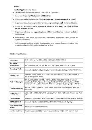 Srinath
Dot Net Application Developer
 Well know the business and also has knowledge on E-commerce.
 Good knowledge over MS dynamic CRM metrics.
 Experience in Oracle supplied packages, Dynamic SQL, Records and PL/SQL Tables
 Experience in database design and server-side programming in SQL-Server and Oracle.
 Extensively worked with stored procedures, triggers in SQL Server 2005/2008/2012 and
Oracle database servers.
 Experience in leading and supporting team, offshore co-ordination, customer and client
relationship.
 Goal oriented team player, Self-motivated, hardworking professional, quick learner and
communication skills.
 Able to manage multiple projects simultaneously in an organized manner, work on tight
schedules and deliver high quality applications on time.
TECHNICAL SKILLS:
Languages C, C++, C#.Net (4.5/4.0/3.5/3.0), VB.Net (11.0/10.0/9.0/8.0)
Microsoft
technologies .Net Framework 1.0, 2.0, 3.0, 4.0 and 4.5, C#.NET, ASP.NET, ADO.NET
Reporting Tools
Microsoft SQL Server Reporting Services(SSRS), Crystal Reports 8.5/9.0/10/11/12
Tools & IDE
Microsoft Visual Studio 2002/2003/2005/2008/2010/2012/2013, Microsoft SQL
Server Management Studio
Web Technologies
HTML, CSS, CSS3, DHTML, HTML5, XML, XSD, XSL/XSLT, JavaScript,
Angular JS, JSON, JQuery, Bootstrap, Kendo UI, AJAX, Silver light, ASP.NET
Framework 1.0/1.1/2.0/3.5/4.0/5.0, WCF and LINQ-XML, LINQ-SQL, MVC 3/4/5.
.Net Technologies
ASP.NET, MVC, ADO.NET, Win Forms, Web forms, Web Services, WPF, WCF,
and LINQ.
Middle Ware
ADO.NET 4.0/3.5/3.0/2.0, Web services, WCF, ADO.NET Entity Framework, Web
API
Platforms/OS Windows 8, Windows 7, Vista, Windows XP, Windows 2003/2008 Servers, Android.
DBMS/RDBMS Microsoft SQL Server 2012/2008R2/2008/2005/2000, Oracle10g/11g.
Web/Application
Servers
IIS 5.0/6.0/7.0, SharePoint Server.
Version controls Visual source safe (VSS), Team Foundation Server (TFS), SVN and GIT Hub.
 