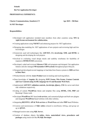 Srinath
Dot Net Application Developer
PROFESSIONAL EXPERIENCE:
Charter Communications, Stamford, CT Apr 2015 – Till Date
Sr.NET Developer
Responsibilities:
• Developed web application included team members from other countries using TFS in
Agile/Scrum environment for collaboration.
• Creating applications using VB.NET and enhancing projects for .NET applications
• Designing data modeling for .NET applications of new projects and reviewing high and low
level designs
• Extensively used web technologies like ASP.NET, C#, JavaScript, XML and HTML in
designing and developing the web projects.
• Involved in evaluating visual design mocks and usability wireframes for feasibility of
responsive HTML5/CSS3 conversion.
• Developed, coded and reviewed Sitecore CMS web programs and designed .Net application
features and also managed MS dynamics CRM systems throughout project lifecycle.
• Designed and developed several mappings to load data from Source systems to ODS and then
to Data Mart.
• Worked directly with the Azure Product team in tracking and resolving defects.
• Deep knowledge of Angular JS, designing WPF Forms, Win Forms, Custom Controls
and User Controls using XAML language for UI and Dynamic Web Parts.
• Implemented ASP.NET validation controls, JavaScript, jQuery, CSS for server and client
side validations respectively.
• Coding of custom WordPress theme and template files using HTML, CSS, PHP and
Bootstrap 3 frame work.
• Developed WordPress MU based web services, and customized plugin and built new plugins
and integrated WordPress based websites with other websites.
• Integrating RESTFUL API & Web services on Word Press and other PHP based Websites.
• Creation and maintenance of SQL tables related to enrollment, billing, and group set
up in QNXT.
• Managed session state using SQL Server.
• Creation of database objects like tables, views, materialized views, procedures and
packages using oracle tool like PL/SQL Developer
 