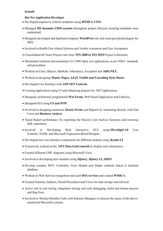 Srinath
Dot Net Application Developer
• Developed responsive website templates using HTML5, CSS3.
• Managed MS dynamic CRM systems throughout project lifecycle ensuring standards were
maintained.
• Designed, developed and deployed company WordPress site and used specialized plugins for
SEO.
• Involved in Health Care related Systems and Vendor evaluation and User Acceptance
• Consolidated all Team Projects into from TFS 2008 to TFS 2010 Project Collections.
• Maintained technical documentation for CMS Open text applications as per SDLC standards
and procedures.
• Worked on Class, Objects, Methods, Inheritance, Exception and ADO.NET.
• Worked on designing Master Pages, AJAX Toolkit and Cascading Style Sheets.
• Developed User Interface with ASP.NET Controls.
• Creating applications using C# and enhancing projects for .NET applications
• Designed, architected, programmed Win Forms, Web based Application and Libraries.
• Designed GUI using C# and WPF.
• Involved in designing numerous Oracle Forms and Reports by interacting directly with End
Users and Business Analyst.
• Tuned Report performance by exploiting the Oracle’s new built-in functions and rewriting
SQL statements.
• Involved in Developing Rich Interactive GUI using Silverlight 3.0 User
Controls, XAML and Microsoft Expression Blend/Designer
• Developed new user interface components for different modules using Kendo UI
• Extensively worked on the .NET Data Grid controls to display user information.
• Created different UML diagrams using Microsoft Visio.
• Involved in developing new modules using JQuery, JQuery UI, JSON
• Develop complex MVC Controller, View Models and Helper methods linked to backend
database.
• Worked on Web Services integration and used SOA services and created WSDL’s.
• Created Schemas, Indexes, Stored Procedures and Views for data storage and retrieval.
• Active role in unit testing, integration testing and code debugging, build and release process
and Bug fixes.
• Involved in Weekly/Monthly Calls with Solution Managers to discuss the status of the above-
mentioned Microsoft systems.
 