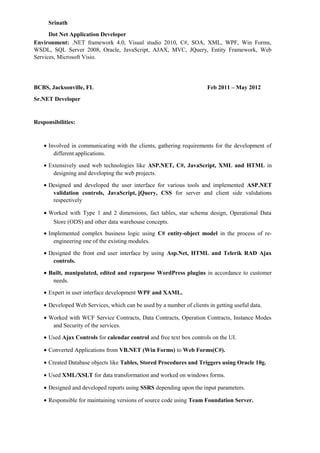 Srinath
Dot Net Application Developer
Environment: .NET framework 4.0, Visual studio 2010, C#, SOA, XML, WPF, Win Forms,
WSDL, SQL Server 2008, Oracle, JavaScript, AJAX, MVC, JQuery, Entity Framework, Web
Services, Microsoft Visio.
BCBS, Jacksonville, FL Feb 2011 – May 2012
Sr.NET Developer
Responsibilities:
• Involved in communicating with the clients, gathering requirements for the development of
different applications.
• Extensively used web technologies like ASP.NET, C#, JavaScript, XML and HTML in
designing and developing the web projects.
• Designed and developed the user interface for various tools and implemented ASP.NET
validation controls, JavaScript, jQuery, CSS for server and client side validations
respectively
• Worked with Type 1 and 2 dimensions, fact tables, star schema design, Operational Data
Store (ODS) and other data warehouse concepts.
• Implemented complex business logic using C# entity-object model in the process of re-
engineering one of the existing modules.
• Designed the front end user interface by using Asp.Net, HTML and Telerik RAD Ajax
controls.
• Built, manipulated, edited and repurpose WordPress plugins in accordance to customer
needs.
• Expert in user interface development WPF and XAML.
• Developed Web Services, which can be used by a number of clients in getting useful data.
• Worked with WCF Service Contracts, Data Contracts, Operation Contracts, Instance Modes
and Security of the services.
• Used Ajax Controls for calendar control and free text box controls on the UI.
• Converted Applications from VB.NET (Win Forms) to Web Forms(C#).
• Created Database objects like Tables, Stored Procedures and Triggers using Oracle 10g.
• Used XML/XSLT for data transformation and worked on windows forms.
• Designed and developed reports using SSRS depending upon the input parameters.
• Responsible for maintaining versions of source code using Team Foundation Server.
 