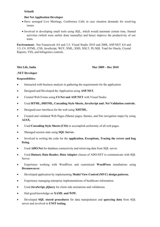 Srinath
Dot Net Application Developer
• Have arranged Live Meetings, Conference Calls in case situation demands for resolving
issues.
• Involved in developing small tools using SQL, which would automate certain time, framed
activities (which were earlier done manually) and hence improve the productivity of our
team.
Environment: .Net Framework 4.0 and 3.5, Visual Studio 2010 and 2008, ASP.NET 4.0 and
3.5, C#, HTML, CSS, JavaScript, WCF, XML, XSD, XSLT, PL/SQL Toad for Oracle, Crystal
Reports, VSS, and Infragistics controls.
Met Life, India Mar 2009 – Dec 2010
.NET Developer
Responsibilities:
• Interacted with business analysts in gathering the requirements for the application
• Designed and Developed the Application using ASP.NET.
• Created Web Forms using C#.Net and ASP.NET with Visual Studio.
• Used HTML, DHTML, Cascading Style Sheets, JavaScript and .Net Validation controls.
• Designed user interfaces for the web using XHTML.
• Created and validated Web Pages (Master pages, themes, and Site navigation maps) by using
AJAX.
• Used Cascading Style Sheets (CSS) to accomplish uniformity of all web pages.
• Managed session state using SQL Server.
• Involved in writing the code for the application, Exceptions, Tracing the errors and bug
fixing.
• Used ADO.Net for database connectivity and retrieving data from SQL server.
• Used Dataset, Data Reader, Data Adapter classes of ADO.NET to communicate with SQL
Server.
• Experience working with WordPress and customized WordPress installations using
Dreamweaver.
• Developed application by implementing Model View Control (MVC) design patterns.
• Experience managing enterprise implementations of healthcare information
• Used JavaScript, jQuery for client side animations and validations.
• Had good knowledge on XAML and WPF.
• Developed SQL stored procedures for data manipulation and querying data from SQL
server and involved in UNIT testing.
 