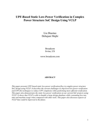 1
UPF-Based Static Low-Power Verification in Complex
Power Structure SoC Design Using VCLP
Liu Shaotao
Debajani Majhi
Broadcom
Irvine, US
www.broadcom.com
ABSTRACT
This paper presents UPF-based static low-power verification flow in complex power structure
SoC design using VCLP. It describes the current challenges in chip-level low-power verification
and UPF file techniques to reduce UPF complexity while performing more efficient verification.
This paper also demonstrates the static low-power verification on our current SoC projects using
VCLP. It shows that VCLP is able to handle a large design database while consuming less run-
time and machine usage when compared with other tools. This paper also discusses aspects of
VCLP that could be improved in the future.
 