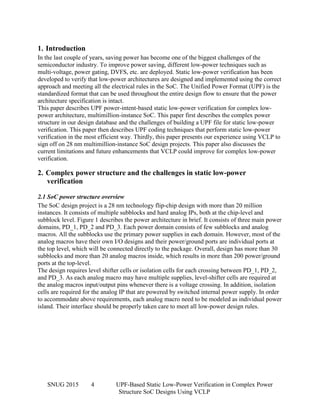 SNUG 2015 4 UPF-Based Static Low-Power Verification in Complex Power
Structure SoC Designs Using VCLP
1. Introduction
In the last couple of years, saving power has become one of the biggest challenges of the
semiconductor industry. To improve power saving, different low-power techniques such as
multi-voltage, power gating, DVFS, etc. are deployed. Static low-power verification has been
developed to verify that low-power architectures are designed and implemented using the correct
approach and meeting all the electrical rules in the SoC. The Unified Power Format (UPF) is the
standardized format that can be used throughout the entire design flow to ensure that the power
architecture specification is intact.
This paper describes UPF power-intent-based static low-power verification for complex low-
power architecture, multimillion-instance SoC. This paper first describes the complex power
structure in our design database and the challenges of building a UPF file for static low-power
verification. This paper then describes UPF coding techniques that perform static low-power
verification in the most efficient way. Thirdly, this paper presents our experience using VCLP to
sign off on 28 nm multimillion-instance SoC design projects. This paper also discusses the
current limitations and future enhancements that VCLP could improve for complex low-power
verification.
2. Complex power structure and the challenges in static low-power
verification
2.1 SoC power structure overview
The SoC design project is a 28 nm technology flip-chip design with more than 20 million
instances. It consists of multiple subblocks and hard analog IPs, both at the chip-level and
subblock level. Figure 1 describes the power architecture in brief. It consists of three main power
domains, PD_1, PD_2 and PD_3. Each power domain consists of few subblocks and analog
macros. All the subblocks use the primary power supplies in each domain. However, most of the
analog macros have their own I/O designs and their power/ground ports are individual ports at
the top level, which will be connected directly to the package. Overall, design has more than 30
subblocks and more than 20 analog macros inside, which results in more than 200 power/ground
ports at the top-level.
The design requires level shifter cells or isolation cells for each crossing between PD_1, PD_2,
and PD_3. As each analog macro may have multiple supplies, level-shifter cells are required at
the analog macros input/output pins whenever there is a voltage crossing. In addition, isolation
cells are required for the analog IP that are powered by switched internal power supply. In order
to accommodate above requirements, each analog macro need to be modeled as individual power
island. Their interface should be properly taken care to meet all low-power design rules.
 