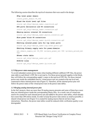 SNUG 2015 9 UPF-Based Static Low-Power Verification in Complex Power
Structure SoC Designs Using VCLP
The following session describes the top-level structures that were used in the design:
#Top level power domain
create_power_domain PD_VDD
#Load the block level upf files
source upf_chip/<design_name>.read.block.upf
#PG ports declaration and PG connections
source upf_chip/<design_name>.connection.upf
#Analog macros internal PG connections
source upf_chip/<design_name>.macros.connetion.upf
#Low power block PG connections
source upf_chip/<design_name>.lp.blk.connection.upf
#Setting related power nets for top level ports
source upf_chip/<design_name>.top.level.ports.upf
#Setting Primary supply nets for power-domains
set_domain_supply_net PD_VDD -primary_power_net VDD -primary_ground_net
VSS
#Power state table
source upf_chip/<design_name>.pst.upf
#ISO/LS rules
source upf_chip/<design_name>.lp.rules.upf
3.2 Chip power states management
To avoid redundant system power states when loading different subblock UPF files, the power
state table in each block’s UPF file is not read in. For those power/ground supplies in the block,
they will follow the corresponding supply’s states in the top-level UPF file. For those internal
power nets inside the embedded macros, virtual power nets are created at the top level and
connected to these internal power nets (Figure 5). Therefore, all the internal power pins will
follow the power states of the virtual power nets in the power state tables.
3.3 Merging analog internal power pins
In the SoC projects, there are more than 20 analog macros presents and some of them have more
than one internal power inside the corresponding liberty files. As a result, tens of virtual nets
need to be created for each internal power pin and added to the power state tables, which already
have more than 200 entries inside. In order to keep the power state entries as small as possible, a
shared virtual power net (Figure 5) is created for analog macros that do not have logic
interactions. Therefore, the power state tables would be reduced while verification quality is not
downgraded.
 