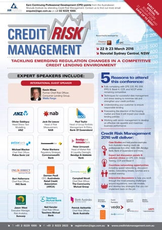 î T: +61 2 9229 1000 î F: +61 2 9223 2622 î registration@iqpc.com.au î www.creditriskmanagement.com.au
Reasons to attend
this conference:
î	Fully complying with CPS 220, RG 209,
	IFRS 9, Basel 4, CCR, and NCCP while
remaining competitive
î	Techniques for successful data management
and stress testing to minimise risk and
strengthen your credit portfolio
î	Understanding your customer to ensure
responsible lending
î	Forecasting the direction of the housing
	market and how it will impact your credit
lending policies
î	Working with senior management to develop
an effective risk appetite and maximise
business performance
Credit Risk Management
2016 will deliver:
Case Studies and best practice examples
from Australia’s leading credit risk
professionals from ANZ, NAB, CBA, Bendigo
Bank, Bank of Queensland and more..
Expert led discussion panels 
solution clinics on CPS 220, Stress
Testing, CCR and Basel 4
Countless networking opportunities
including speed networking, discussion
tables, networking breaks, lunches and a
cocktail evening
Interactive discussions to help you work
through the most pressing challenges
around regulations, new risk models,
and develop key strategies that you can
implement back on the job
TACKLING EMERGING REGULATION CHANGES IN A COMPETITIVE
CREDIT LENDING ENVIRONMENT
INTERNATIONAL GUEST SPEAKER
EXPERT SPEAKERS INCLUDE:
î 22  23 March 2016
î Novotel Sydney Central, NSW
Olivier Debliquy
Head Stress Test
Modelling,
ANZ
Paul Taylor
Head of Group Portfolio
Management  Policy,
Bank Of Queensland
Jack De Leeuw
Head of Risk
Measurement,
NAB
Peter Urmoneit
Head of Market Risk
 Liquidity Oversight,
Bendigo  Adelaide
Bank
Pieter Bierkens
Regulatory Strategist,
Commonwealth
Bank
Michael Blacker
Chief Risk Officer,
Police Bank Ltd
Jason West
Executive Manager,
Risk Analytics,
Suncorp
Neil Kenzler
Chief Risk Officer,
Teachers Mutual
Bank
Patrick Ashkettle
Chief Risk Officer,
Bank Australia
Bart Hellemans
Chief Risk Officer,
ING Bank
Damian Paull
CEO, Australasia
Retail Credit
Association
(ARCA)
Campbell Nicoll
Chief Risk Officer,
The Community
Mutual Group
Researched  Developed by:
Kevin Moss
Former Chief Risk Officer,
Consumer Lending Group,
Wells Fargo
Solution
Providers:
Media
Partner:
EA
R
LY
B
IR
D
S
PEC
IA
L
BO
O
K
BEFO
RE
22
JAN
UARY
2016
AN
D
SAV
E
U
P
TO
$850!*
Earn Continuing Professional Development (CPD) points from the Australasian
Mutuals Institute by attending Credit Risk Management. Contact us to find out more email
enquire@iqpc.com.au or call 02 9229 1000.
Event
Partners:
Lanyard
Sponsor:
 