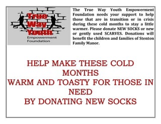 The True Way Youth Empowerment
Foundation needs your support to help
those that are in transition or in crisis
during these cold months to stay a little
warmer. Please donate NEW SOCKS or new
or gently used SCARVES. Donations will
benefit the children and families of Stenton
Family Manor.
 